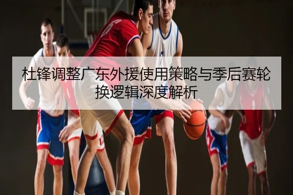 杜锋调整广东外援使用策略与季后赛轮换逻辑深度解析