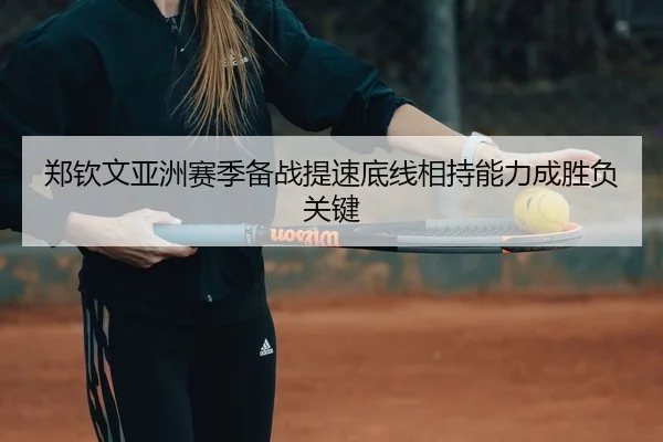 郑钦文亚洲赛季备战提速底线相持能力成胜负关键