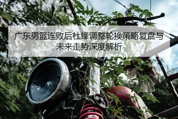 广东男篮连败后杜锋调整轮换策略复盘与未来走势深度解析