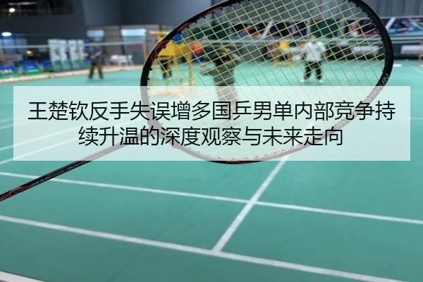 王楚钦反手失误增多国乒男单内部竞争持续升温的深度观察与未来走向