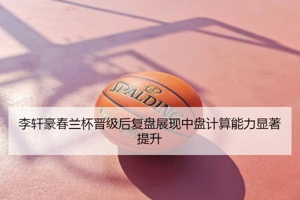 李轩豪春兰杯晋级后复盘展现中盘计算能力显著提升