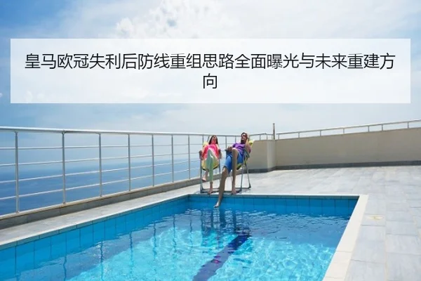 皇马欧冠失利后防线重组思路全面曝光与未来重建方向